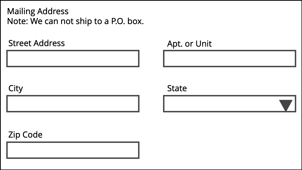 A section of a form with form fields for an address. The top of the section reads "Mailing Address Note: We can not ship to P.O. box." The form fields are labeled Street Address on the left and Apt. or Unit to the right of that field. Next line, form field labeled City on the left and State to the right of that field. Next line, a form field labeled Zip Code.